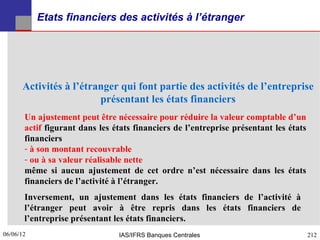 Etats financiers des activités à l’étranger




      Activités à l’étranger qui font partie des activités de l’entreprise
                        présentant les états financiers
       Un ajustement peut être nécessaire pour réduire la valeur comptable d’un
       actif figurant dans les états financiers de l’entreprise présentant les états
       financiers
       - à son montant recouvrable
       - ou à sa valeur réalisable nette
       même si aucun ajustement de cet ordre n’est nécessaire dans les états
       financiers de l’activité à l’étranger.
       Inversement, un ajustement dans les états financiers de l’activité à
       l’étranger peut avoir à être repris dans les états financiers de
       l’entreprise présentant les états financiers.
06/06/12
212                             IAS/IFRS Banques Centrales                             212
 