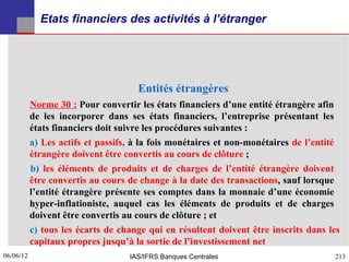 Etats financiers des activités à l’étranger




                                     Entités étrangères
           Norme 30 : Pour convertir les états financiers d’une entité étrangère afin
           de les incorporer dans ses états financiers, l’entreprise présentant les
           états financiers doit suivre les procédures suivantes :
           a) Les actifs et passifs, à la fois monétaires et non-monétaires de l’entité
           étrangère doivent être convertis au cours de clôture ;
           b) les éléments de produits et de charges de l’entité étrangère doivent
           être convertis au cours de change à la date des transactions, sauf lorsque
           l’entité étrangère présente ses comptes dans la monnaie d’une économie
           hyper-inflationiste, auquel cas les éléments de produits et de charges
           doivent être convertis au cours de clôture ; et
           c) tous les écarts de change qui en résultent doivent être inscrits dans les
           capitaux propres jusqu’à la sortie de l’investissement net
06/06/12
213                                IAS/IFRS Banques Centrales                        213
 