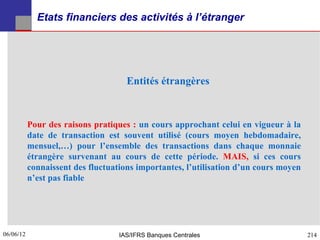 Etats financiers des activités à l’étranger




                                     Entités étrangères



           Pour des raisons pratiques : un cours approchant celui en vigueur à la
           date de transaction est souvent utilisé (cours moyen hebdomadaire,
           mensuel,…) pour l’ensemble des transactions dans chaque monnaie
           étrangère survenant au cours de cette période. MAIS, si ces cours
           connaissent des fluctuations importantes, l’utilisation d’un cours moyen
           n’est pas fiable




06/06/12
214                                IAS/IFRS Banques Centrales                         214
 