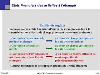 Etats financiers des activités à l’étranger




                                     Entités étrangères
           La conversion des états financiers d’une entité étrangère conduit à la
           comptabilisation d’écarts de change provenant des éléments suivants :

           1 Conversion des éléments de              au cours du change en vigueur à
           produits et charges                       la date des transactions
           2 Conversion des actifs et                au cours du change en vigueur à
           passifs                                   la date de clôture
           3 Conversion de l’investissement          À un cours du change différent de
           net d’ouverture dans l’entité             celui auquel il était
           étrangère                                 précédemment présenté
            4 Autres modifications des capitaux propres de l’entité étrangère

06/06/12
215                                IAS/IFRS Banques Centrales                            215
 