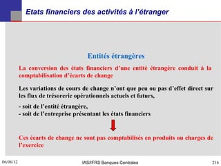 Etats financiers des activités à l’étranger




                                       Entités étrangères
           La conversion des états financiers d’une entité étrangère conduit à la
           comptabilisation d’écarts de change

           Les variations de cours de change n’ont que peu ou pas d’effet direct sur
           les flux de trésorerie opérationnels actuels et futurs,
           - soit de l’entité étrangère,
           - soit de l’entreprise présentant les états financiers


           Ces écarts de change ne sont pas comptabilisés en produits ou charges de
           l’exercice

06/06/12
216                                 IAS/IFRS Banques Centrales                      216
 