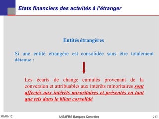 Etats financiers des activités à l’étranger




                                 Entités étrangères

           Si une entité étrangère est consolidée sans être totalement
           détenue :


               Les écarts de change cumulés provenant de la
               conversion et attribuables aux intérêts minoritaires sont
               affectés aux intérêts minoritaires et présentés en tant
               que tels dans le bilan consolidé


06/06/12
217                            IAS/IFRS Banques Centrales                  217
 