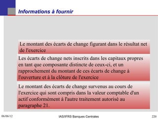 Informations à fournir




           Le montant des écarts de change figurant dans le résultat net
           de l'exercice
           Les écarts de change nets inscrits dans les capitaux propres
           en tant que composante distincte de ceux-ci, et un
           rapprochement du montant de ces écarts de change à
           l'ouverture et à la clôture de l'exercice
           Le montant des écarts de change survenus au cours de
           l'exercice qui sont compris dans la valeur comptable d'un
           actif conformément à l'autre traitement autorisé au
           paragraphe 21.
06/06/12
220                           IAS/IFRS Banques Centrales                   220
 