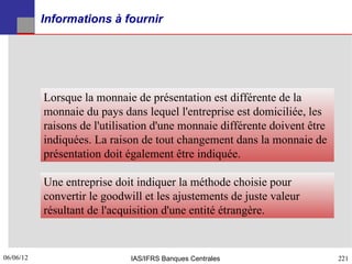 Informations à fournir




           Lorsque la monnaie de présentation est différente de la
           monnaie du pays dans lequel l'entreprise est domiciliée, les
           raisons de l'utilisation d'une monnaie différente doivent être
           indiquées. La raison de tout changement dans la monnaie de
           présentation doit également être indiquée.

           Une entreprise doit indiquer la méthode choisie pour
           convertir le goodwill et les ajustements de juste valeur
           résultant de l'acquisition d'une entité étrangère.


06/06/12
221                           IAS/IFRS Banques Centrales                    221
 