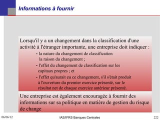 Informations à fournir




           Lorsqu'il y a un changement dans la classification d'une
           activité à l'étranger importante, une entreprise doit indiquer :
                   - la nature du changement de classification
                    la raison du changement ;
                  - l'effet du changement de classification sur les
                   capitaux propres ; et
                  - l'effet qu'aurait eu ce changement, s'il s'était produit
                   à l'ouverture du premier exercice présenté, sur le
                   résultat net de chaque exercice antérieur présenté.
           Une entreprise est également encouragée à fournir des
           informations sur sa politique en matière de gestion du risque
           de change
06/06/12
222                             IAS/IFRS Banques Centrales                     222
 