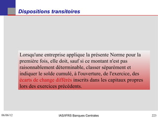 Dispositions transitoires




           Lorsqu'une entreprise applique la présente Norme pour la
           première fois, elle doit, sauf si ce montant n'est pas
           raisonnablement déterminable, classer séparément et
           indiquer le solde cumulé, à l'ouverture, de l'exercice, des
           écarts de change différés inscrits dans les capitaux propres
           lors des exercices précédents.




06/06/12
223                           IAS/IFRS Banques Centrales                  223
 