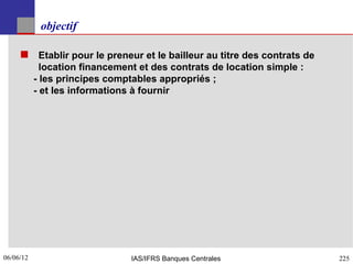 objectif

      Etablir pour le preneur et le bailleur au titre des contrats de
             location financement et des contrats de location simple :
           - les principes comptables appropriés ;
           - et les informations à fournir




06/06/12
225                             IAS/IFRS Banques Centrales               225
 