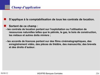 Champ d’application


    S’applique à la comptabilisation de tous les contrats de location.

    Sortent de ce champ :
     - les contrats de location portant sur l’exploitation ou l’utilisation de
         ressources naturelles telles que le pétrole, le gaz, le bois de construction,
         les métaux et autres doits miniers ;

     - les accords de licences portant sur des films cinématographiques, des
         enregistrement vidéo, des pièces de théâtre, des manuscrits; des brevets
         et des droits d’auteur.




06/06/12
226                             IAS/IFRS Banques Centrales                           226
 