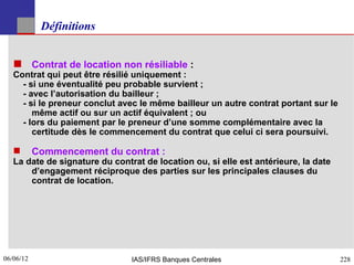 Définitions


    Contrat de location non résiliable :
   Contrat qui peut être résilié uniquement :
     - si une éventualité peu probable survient ;
     - avec l’autorisation du bailleur ;
     - si le preneur conclut avec le même bailleur un autre contrat portant sur le
        même actif ou sur un actif équivalent ; ou
     - lors du paiement par le preneur d’une somme complémentaire avec la
        certitude dès le commencement du contrat que celui ci sera poursuivi.

          Commencement du contrat :
   La date de signature du contrat de location ou, si elle est antérieure, la date
       d’engagement réciproque des parties sur les principales clauses du
       contrat de location.




06/06/12
228                             IAS/IFRS Banques Centrales                           228
 