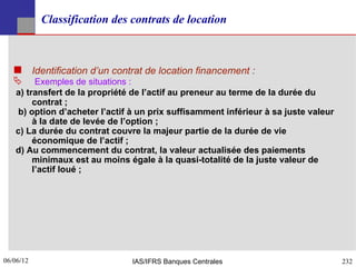 Classification des contrats de location



    Identification d’un contrat de location financement :
        Exemples de situations :
   a) transfert de la propriété de l’actif au preneur au terme de la durée du
        contrat ;
    b) option d’acheter l’actif à un prix suffisamment inférieur à sa juste valeur
        à la date de levée de l’option ;
   c) La durée du contrat couvre la majeur partie de la durée de vie
        économique de l’actif ;
   d) Au commencement du contrat, la valeur actualisée des paiements
        minimaux est au moins égale à la quasi-totalité de la juste valeur de
        l’actif loué ;




06/06/12
232                            IAS/IFRS Banques Centrales                            232
 