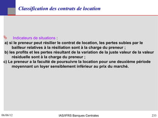 Classification des contrats de location




       Indicateurs de situations :
  a) si le preneur peut résilier le contrat de location, les pertes subies par le
       bailleur relatives à la résiliation sont à la charge du preneur ;
  b) les profits et les pertes résultant de la variation de la juste valeur de la valeur
       résiduelle sont à la charge du preneur ;
 c) Le preneur a la faculté de poursuivre la location pour une deuxième période
       moyennant un loyer sensiblement inférieur au prix du marché.




06/06/12
233                              IAS/IFRS Banques Centrales                           233
 