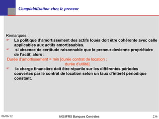 Comptabilisation chez le preneur




   Remarques :
    La politique d’amortissement des actifs loués doit être cohérente avec celle
      applicables aux actifs amortissables.
    si absence de certitude raisonnable que le preneur devienne propriétaire
      de l’actif, alors :
   Durée d’amortissement = min [durée contrat de location ;
                                  durée d’utilité]
    la charge financière doit être répartie sur les différentes périodes
      couvertes par le contrat de location selon un taux d’intérêt périodique
      constant.




06/06/12
236                             IAS/IFRS Banques Centrales                    236
 