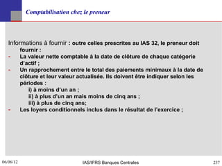 Comptabilisation chez le preneur




   Informations à fournir : outre celles prescrites au IAS 32, le preneur doit
           fournir :
   ­       La valeur nette comptable à la date de clôture de chaque catégorie
           d’actif ;
   ­       Un rapprochement entre le total des paiements minimaux à la date de
           clôture et leur valeur actualisée. Ils doivent être indiquer selon les
           périodes :
              i) à moins d’un an ;
              ii) à plus d’un an mais moins de cinq ans ;
              iii) à plus de cinq ans;
   ­       Les loyers conditionnels inclus dans le résultat de l’exercice ;




06/06/12
237                               IAS/IFRS Banques Centrales                        237
 