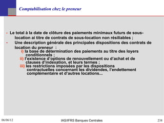 Comptabilisation chez le preneur




   - Le total à la date de clôture des paiements minimaux futurs de sous-
       location ai titre de contrats de sous-location non résiliables ;
   ­ Une description générale des principales dispositions des contrats de
       location du preneur :
           i) la base de détermination des paiements au titre des loyers
               conditionnels ;
          ii) l’existence d’options de renouvellement ou d’achat et de
               clauses d’indexation, et leurs termes ;
          iii) les restrictions imposées par les dispositions
                contractuelles concernant les dividendes, l’endettement
                complémentaire et d’autres locations...




06/06/12
238                             IAS/IFRS Banques Centrales                   238
 
