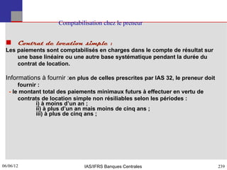 Comptabilisation chez le preneur


  Contrat de location simple :
 Les paiements sont comptabilisés en charges dans le compte de résultat sur
     une base linéaire ou une autre base systématique pendant la durée du
     contrat de location.

 Informations à fournir :en plus de celles prescrites par IAS 32, le preneur doit
       fournir :
   - le montant total des paiements minimaux futurs à effectuer en vertu de
       contrats de location simple non résiliables selon les périodes :
              i) à moins d’un an ;
              ii) à plus d’un an mais moins de cinq ans ;
              iii) à plus de cinq ans ;




06/06/12
239                            IAS/IFRS Banques Centrales                           239
 