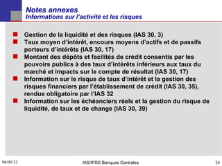Notes annexes
           Informations sur l’activité et les risques

      Gestion de la liquidité et des risques (IAS 30, 3)
      Taux moyen d’intérêt, encours moyens d’actifs et de passifs
       porteurs d’intérêts (IAS 30, 17)
      Montant des dépôts et facilités de crédit consentis par les
       pouvoirs publics à des taux d’intérêts inférieurs aux taux du
       marché et impacts sur le compte de résultat (IAS 30, 17)
      Information sur le risque de taux d’intérêt et la gestion des
       risques financiers par l’établissement de crédit (IAS 30, 35),
       rendue obligatoire par l’IAS 32
      Information sur les échéanciers réels et la gestion du risque de
       liquidité, de taux et de change (IAS 30, 39)




06/06/12
24                             IAS/IFRS Banques Centrales                 24
 