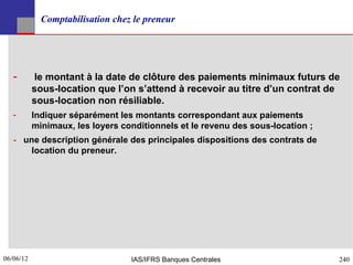 Comptabilisation chez le preneur




   ­       le montant à la date de clôture des paiements minimaux futurs de
           sous-location que l’on s’attend à recevoir au titre d’un contrat de
           sous-location non résiliable.
   ­       Indiquer séparément les montants correspondant aux paiements
           minimaux, les loyers conditionnels et le revenu des sous-location ;
   - une description générale des principales dispositions des contrats de
       location du preneur.




06/06/12
240                               IAS/IFRS Banques Centrales                     240
 