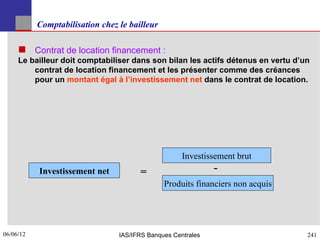 Comptabilisation chez le bailleur

      Contrat de location financement :
     Le bailleur doit comptabiliser dans son bilan les actifs détenus en vertu d’un
         contrat de location financement et les présenter comme des créances
         pour un montant égal à l’investissement net dans le contrat de location.




                                                     Investissement brut
           Investissement net          =                      -
                                               Produits financiers non acquis




06/06/12
241                              IAS/IFRS Banques Centrales                       241
 