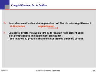 Comptabilisation chez le bailleur




          les valeurs résiduelles et non garanties doit être révisées régulièrement :
            si diminution             régularisation

       Les coûts directs initiaux au titre de la location financement sont :
       - soit comptabilisés immédiatement en résultat ;
       - soit imputés au produits financiers sur toute la durée du contrat.




06/06/12
244                               IAS/IFRS Banques Centrales                         244
 