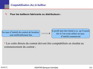 Comptabilisation chez le bailleur


          Pour les bailleurs fabricants ou distributeurs :




                                                        le profit doit être limité à ce qu’il aurait
 les taux d’intérêt du contrat de location
                                                             été si l’on avait utilisé un taux
         sont artificiellement bas
                                                                   d’intérêt commercial


    • Les coûts directs du contrat doivent être comptabilisés en résultat au
    commencement du contrat ;




06/06/12
245                                  IAS/IFRS Banques Centrales                                    245
 