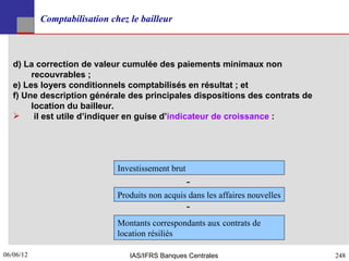 Comptabilisation chez le bailleur



   d) La correction de valeur cumulée des paiements minimaux non
        recouvrables ;
   e) Les loyers conditionnels comptabilisés en résultat ; et
   f) Une description générale des principales dispositions des contrats de
        location du bailleur.
        il est utile d’indiquer en guise d’indicateur de croissance :




                              Investissement brut
                                                    -
                              Produits non acquis dans les affaires nouvelles
                                                    -
                              Montants correspondants aux contrats de
                              location résiliés

06/06/12
248                              IAS/IFRS Banques Centrales                     248
 