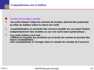Comptabilisation chez le bailleur




     Contrat de location simple :
           les actifs faisant l’objet de contrats de location doivent être présentés
           au bilan du bailleur selon la nature de l’actif.
       comptabilisation en produits des revenus locatifs sur une base linéaire
       indépendamment des recettes ou sur une autre base systématique ;
     Les coûts initiaux sont soit :
       - différés et imputés aux produits sur la durée du contrat au prorata des
       loyers comptabilisés ;
      - soit comptabilisés en charges dans le compte de résultat de l’exercice




06/06/12
249                               IAS/IFRS Banques Centrales                            249
 