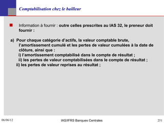 Comptabilisation chez le bailleur


          Information à fournir : outre celles prescrites au IAS 32, le preneur doit
           fournir :

      a) Pour chaque catégorie d’actifs, la valeur comptable brute,
           l’amortissement cumulé et les pertes de valeur cumulées à la date de
           clôture, ainsi que :
           i) l’amortissement comptabilisé dans le compte de résultat ;
           ii) les pertes de valeur comptabilisées dans le compte de résultat ;
         ii) les pertes de valeur reprises au résultat ;




06/06/12
251                               IAS/IFRS Banques Centrales                            251
 