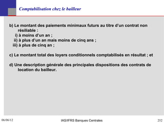 Comptabilisation chez le bailleur


     b) Le montant des paiements minimaux futurs au titre d’un contrat non
           résiliable :
         i) à moins d’un an ;
        ii) à plus d’un an mais moins de cinq ans ;
       iii) à plus de cinq an ;

     c) Le montant total des loyers conditionnels comptabilisés en résultat ; et

     d) Une description générale des principales dispositions des contrats de
         location du bailleur.




06/06/12
252                              IAS/IFRS Banques Centrales                        252
 