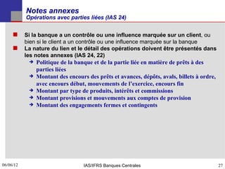Notes annexes
           Opérations avec parties liées (IAS 24)


      Si la banque a un contrôle ou une influence marquée sur un client, ou
           bien si le client a un contrôle ou une influence marquée sur la banque
          La nature du lien et le détail des opérations doivent être présentés dans
           les notes annexes (IAS 24, 22)
               Politique de la banque et de la partie liée en matière de prêts à des
                parties liées
               Montant des encours des prêts et avances, dépôts, avals, billets à ordre,
                avec encours début, mouvements de l’exercice, encours fin
               Montant par type de produits, intérêts et commissions
               Montant provisions et mouvements aux comptes de provision
               Montant des engagements fermes et contingents




06/06/12
27                                 IAS/IFRS Banques Centrales                               27
 