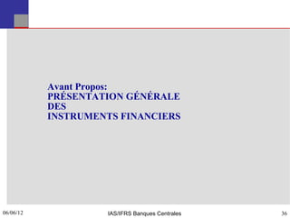 Avant Propos:
           PRÉSENTATION GÉNÉRALE
           DES
           INSTRUMENTS FINANCIERS




06/06/12
36                  IAS/IFRS Banques Centrales   36
 