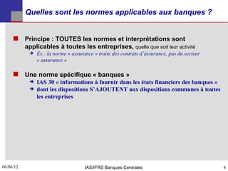 Quelles sont les normes applicables aux banques ?


      Principe : TOUTES les normes et interprétations sont
           applicables à toutes les entreprises, quelle que soit leur activité
               Ex : la norme « assurance » traite des contrats d’assurance, pas du secteur
                « assurance »

      Une norme spécifique « banques »
               IAS 30 « informations à fournir dans les états financiers des banques »
               dont les dispositions S’AJOUTENT aux dispositions communes à toutes
                les entreprises




06/06/12
4                                     IAS/IFRS Banques Centrales                              4
 