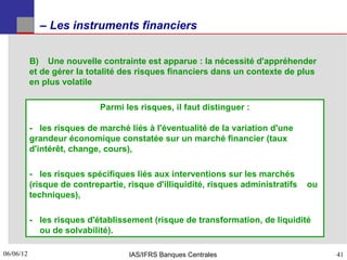 – Les instruments financiers


           B) Une nouvelle contrainte est apparue : la nécessité d'appréhender
           et de gérer la totalité des risques financiers dans un contexte de plus
           en plus volatile

                             Parmi les risques, il faut distinguer :

           - les risques de marché liés à l'éventualité de la variation d'une
           grandeur économique constatée sur un marché financier (taux
           d'intérêt, change, cours),

           - les risques spécifiques liés aux interventions sur les marchés
           (risque de contrepartie, risque d'illiquidité, risques administratifs   ou
           techniques),

           - les risques d'établissement (risque de transformation, de liquidité
             ou de solvabilité).

06/06/12
41                                  IAS/IFRS Banques Centrales                          41
 
