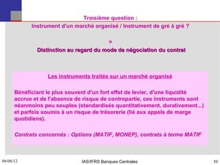 Troisième question :
            Instrument d'un marché organisé / Instrument de gré à gré ?

                                         =
              Distinction au regard du mode de négociation du contrat



                  Les instruments traités sur un marché organisé

      Bénéficiant le plus souvent d'un fort effet de levier, d'une liquidité
      accrue et de l'absence de risque de contrepartie, ces instruments sont
      néanmoins peu souples (standardisés quantitativement, durativement...)
      et parfois soumis à un risque de trésorerie (lié aux appels de marge
      quotidiens).

      Contrats concernés : Options (MATIF, MONEP), contrats à terme MATIF



06/06/12
50                            IAS/IFRS Banques Centrales                       50
 