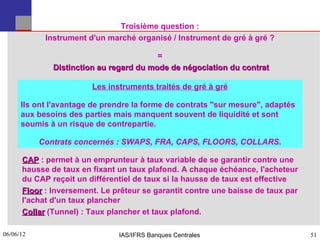 Troisième question :
            Instrument d'un marché organisé / Instrument de gré à gré ?

                                         =
              Distinction au regard du mode de négociation du contrat

                        Les instruments traités de gré à gré

      Ils ont l'avantage de prendre la forme de contrats "sur mesure", adaptés
      aux besoins des parties mais manquent souvent de liquidité et sont
      soumis à un risque de contrepartie.

           Contrats concernés : SWAPS, FRA, CAPS, FLOORS, COLLARS.

      CAP : permet à un emprunteur à taux variable de se garantir contre une
      hausse de taux en fixant un taux plafond. A chaque échéance, l'acheteur
      du CAP reçoit un différentiel de taux si la hausse de taux est effective
      Floor : Inversement. Le prêteur se garantit contre une baisse de taux par
      l'achat d'un taux plancher
      Collar (Tunnel) : Taux plancher et taux plafond.

06/06/12
51                             IAS/IFRS Banques Centrales                         51
 