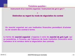 Troisième question :
            Instrument d'un marché organisé / Instrument de gré à gré ?

                                         =
              Distinction au regard du mode de négociation du contrat




      Un marché organisé est une institution financière permettant d'acheter
      ou de vendre des contrat à terme.


    Le terme de marché organisé s'oppose à celui de marché de gré à gré qui
    se caractérise, à l'inverse, par l'absence de toute institution financière entre
    l'acheteur et le vendeur dans la négociation des contrats.




06/06/12
53                              IAS/IFRS Banques Centrales                             53
 