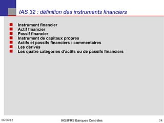 IAS 32 : définition des instruments financiers

          Instrument financier
          Actif financier
          Passif financier
          Instrument de capitaux propres
          Actifs et passifs financiers : commentaires
          Les dérivés
          Les quatre catégories d’actifs ou de passifs financiers




06/06/12
58                               IAS/IFRS Banques Centrales          58
 