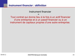 Instrument financier : définition

                              Instrument financier
                                      =
             Tout contrat qui donne lieu à la fois à un actif financier
                d’une entreprise et à un passif financier ou à un
            instrument de capitaux propres d’une autre entreprise.




06/06/12
59                           IAS/IFRS Banques Centrales                   59
 