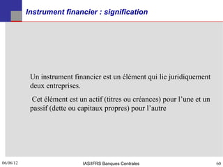 Instrument financier : signification




            Un instrument financier est un élément qui lie juridiquement
            deux entreprises.
             Cet élément est un actif (titres ou créances) pour l’une et un
            passif (dette ou capitaux propres) pour l’autre




06/06/12
60                            IAS/IFRS Banques Centrales                      60
 