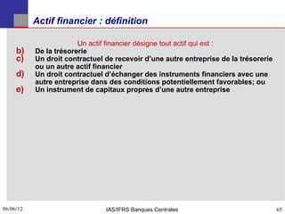Actif financier : définition

                        Un actif financier désigne tout actif qui est :
     b)    De la trésorerie
     c)    Un droit contractuel de recevoir d’une autre entreprise de la trésorerie
           ou un autre actif financier
     d)    Un droit contractuel d’échanger des instruments financiers avec une
           autre entreprise dans des conditions potentiellement favorables; ou
     e)    Un instrument de capitaux propres d’une autre entreprise




06/06/12
65                              IAS/IFRS Banques Centrales                            65
 