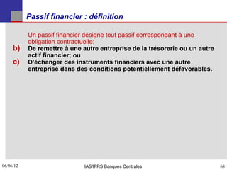 Passif financier : définition

           Un passif financier désigne tout passif correspondant à une
           obligation contractuelle:
     b)    De remettre à une autre entreprise de la trésorerie ou un autre
           actif financier; ou
     c)    D’échanger des instruments financiers avec une autre
           entreprise dans des conditions potentiellement défavorables.




06/06/12
68                            IAS/IFRS Banques Centrales                     68
 