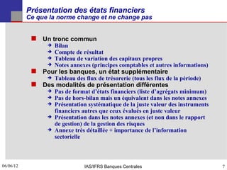 Présentation des états financiers
           Ce que la norme change et ne change pas


             Un tronc commun
                    Bilan
                    Compte de résultat
                    Tableau de variation des capitaux propres
                    Notes annexes (principes comptables et autres informations)
             Pour les banques, un état supplémentaire
                    Tableau des flux de trésorerie (tous les flux de la période)
             Des modalités de présentation différentes
                    Pas de format d’états financiers (liste d’agrégats minimum)
                    Pas de hors-bilan mais un équivalent dans les notes annexes
                    Présentation systématique de la juste valeur des instruments
                     financiers autres que ceux évalués en juste valeur
                    Présentation dans les notes annexes (et non dans le rapport
                     de gestion) de la gestion des risques
                    Annexe très détaillée + importance de l’information
                     sectorielle



06/06/12
7                                IAS/IFRS Banques Centrales                         7
 
