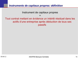 Instruments de capitaux propres: définition

                     Instrument de capitaux propres
                                    =
      Tout contrat mettant en évidence un intérêt résiduel dans les
            actifs d’une entreprise après déduction de tous ses
                                   passifs




06/06/12
70                         IAS/IFRS Banques Centrales                 70
 