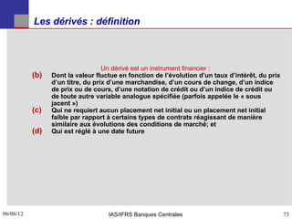 Les dérivés : définition



                                   Un dérivé est un instrument financier :
           (b)   Dont la valeur fluctue en fonction de l’évolution d’un taux d’intérêt, du prix
                 d’un titre, du prix d’une marchandise, d’un cours de change, d’un indice
                 de prix ou de cours, d’une notation de crédit ou d’un indice de crédit ou
                 de toute autre variable analogue spécifiée (parfois appelée le « sous
                 jacent »)
           (c)   Qui ne requiert aucun placement net initial ou un placement net initial
                 faible par rapport à certains types de contrats réagissant de manière
                 similaire aux évolutions des conditions de marché; et
           (d)   Qui est réglé à une date future




06/06/12
73                                  IAS/IFRS Banques Centrales                                    73
 