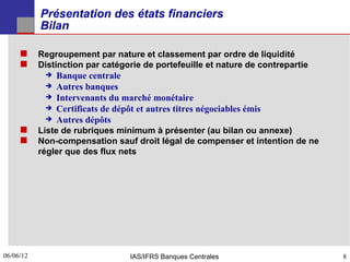 Présentation des états financiers
           Bilan

      Regroupement par nature et classement par ordre de liquidité
      Distinction par catégorie de portefeuille et nature de contrepartie
               Banque centrale
               Autres banques
               Intervenants du marché monétaire
               Certificats de dépôt et autres titres négociables émis
               Autres dépôts
      Liste de rubriques minimum à présenter (au bilan ou annexe)
      Non-compensation sauf droit légal de compenser et intention de ne
           régler que des flux nets




06/06/12
8                                  IAS/IFRS Banques Centrales                8
 