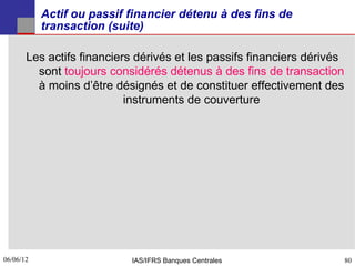 Actif ou passif financier détenu à des fins de
           transaction (suite)

       Les actifs financiers dérivés et les passifs financiers dérivés
         sont toujours considérés détenus à des fins de transaction
         à moins d’être désignés et de constituer effectivement des
                           instruments de couverture




06/06/12
80                          IAS/IFRS Banques Centrales                   80
 
