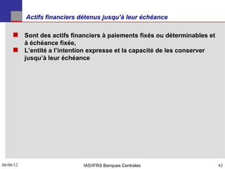 Actifs financiers détenus jusqu’à leur échéance

      Sont des actifs financiers à paiements fixés ou déterminables et
       à échéance fixée,
      L’entité a l’intention expresse et la capacité de les conserver
       jusqu’à leur échéance




06/06/12
82                            IAS/IFRS Banques Centrales                  82
 