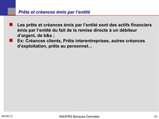Prêts et créances émis par l’entité

      Les prêts et créances émis par l’entité sont des actifs financiers
       émis par l’entité du fait de la remise directe à un débiteur
       d’argent, de b&s ;
      Ex: Créances clients, Prêts interentreprises, autres créances
       d’exploitation, prêts au personnel…




06/06/12
83                            IAS/IFRS Banques Centrales                    83
 