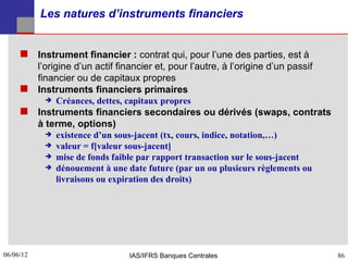 Les natures d’instruments financiers


      Instrument financier : contrat qui, pour l’une des parties, est à
       l’origine d’un actif financier et, pour l’autre, à l’origine d’un passif
       financier ou de capitaux propres
      Instruments financiers primaires
           Créances, dettes, capitaux propres

      Instruments financiers secondaires ou dérivés (swaps, contrats
       à terme, options)
           existence d’un sous-jacent (tx, cours, indice, notation,…)
           valeur = f[valeur sous-jacent]
           mise de fonds faible par rapport transaction sur le sous-jacent
           dénouement à une date future (par un ou plusieurs règlements ou
             livraisons ou expiration des droits)




06/06/12
86                             IAS/IFRS Banques Centrales                         86
 