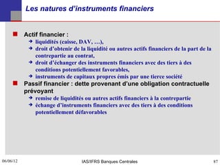 Les natures d’instruments financiers


      Actif financier :
               liquidités (caisse, DAV, …),
               droit d’obtenir de la liquidité ou autres actifs financiers de la part de la
                contrepartie au contrat,
               droit d’échanger des instruments financiers avec des tiers à des
                conditions potentiellement favorables,
               instruments de capitaux propres émis par une tierce société
      Passif financier : dette provenant d’une obligation contractuelle
           prévoyant
             remise de liquidités ou autres actifs financiers à la contrepartie
             échange d’instruments financiers avec des tiers à des conditions
               potentiellement défavorables




06/06/12
87                                  IAS/IFRS Banques Centrales                                 87
 