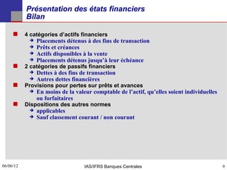 Présentation des états financiers
           Bilan

      4 catégories d’actifs financiers
              Placements détenus à des fins de transaction
              Prêts et créances
              Actifs disponibles à la vente
              Placements détenus jusqu’à leur échéance
      2 catégories de passifs financiers
              Dettes à des fins de transaction
              Autres dettes financières
      Provisions pour pertes sur prêts et avances
              En moins de la valeur comptable de l’actif, qu’elles soient individuelles
               ou forfaitaires
      Dispositions des autres normes
              applicables
              Sauf classement courant / non courant




06/06/12
9                                 IAS/IFRS Banques Centrales                               9
 